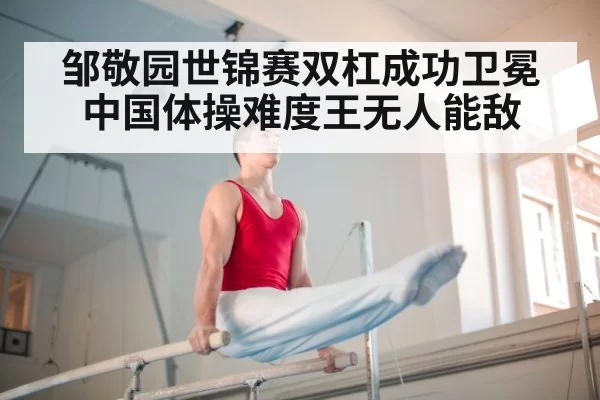 邹敬园世锦赛双杠成功卫冕 中国体操难度王无人能敌