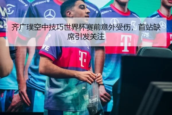 齐广璞空中技巧世界杯赛前意外受伤，首站缺席引发关注