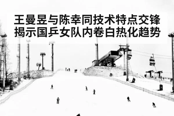 王曼昱与陈幸同技术特点交锋揭示国乒女队内卷白热化趋势