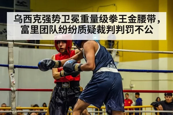 乌西克强势卫冕重量级拳王金腰带,富里团队纷纷质疑裁判判罚不公